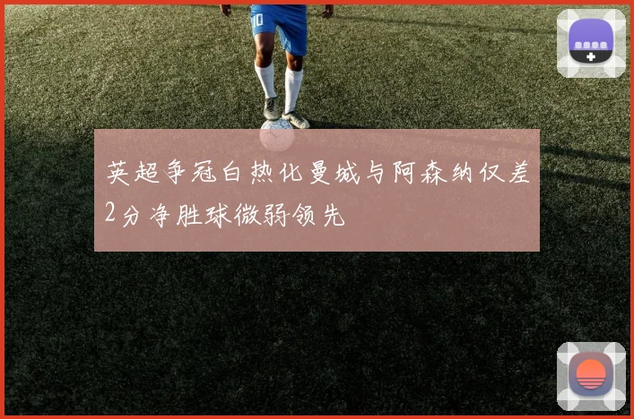 英超争冠白热化曼城与阿森纳仅差2分净胜球微弱领先