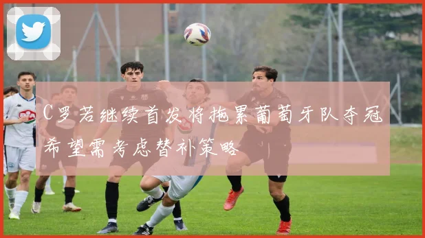 C罗若继续首发将拖累葡萄牙队夺冠希望需考虑替补策略