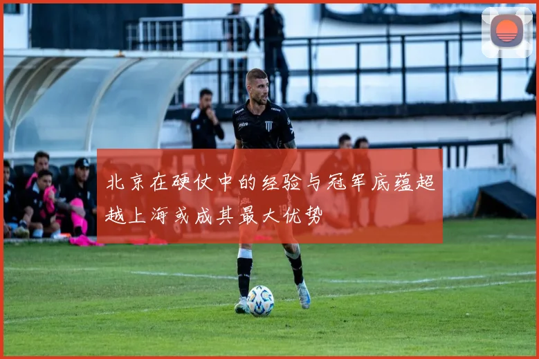 北京在硬仗中的经验与冠军底蕴超越上海或成其最大优势