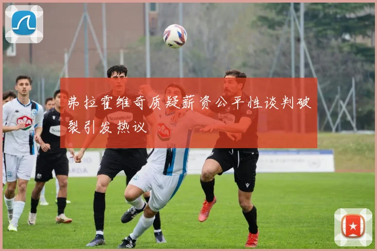 弗拉霍维奇质疑薪资公平性谈判破裂引发热议