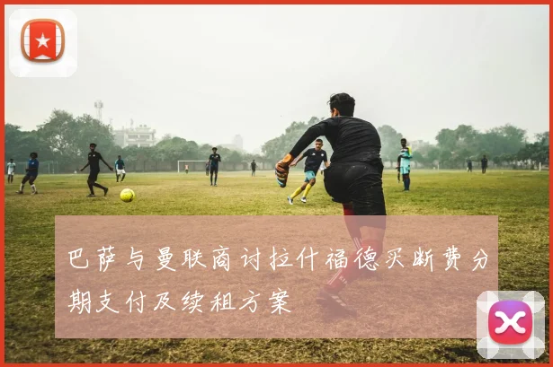 巴萨与曼联商讨拉什福德买断费分期支付及续租方案