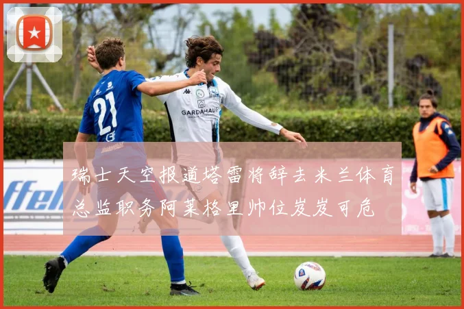 瑞士天空报道塔雷将辞去米兰体育总监职务阿莱格里帅位岌岌可危