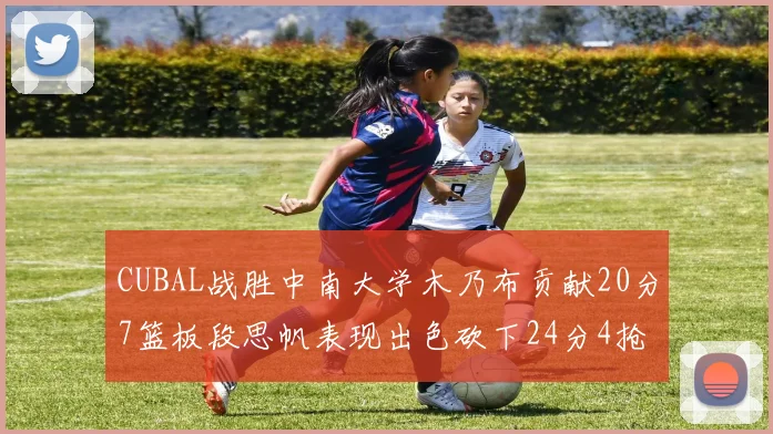 CUBAL战胜中南大学木乃布贡献20分7篮板段思帆表现出色砍下24分4抢断