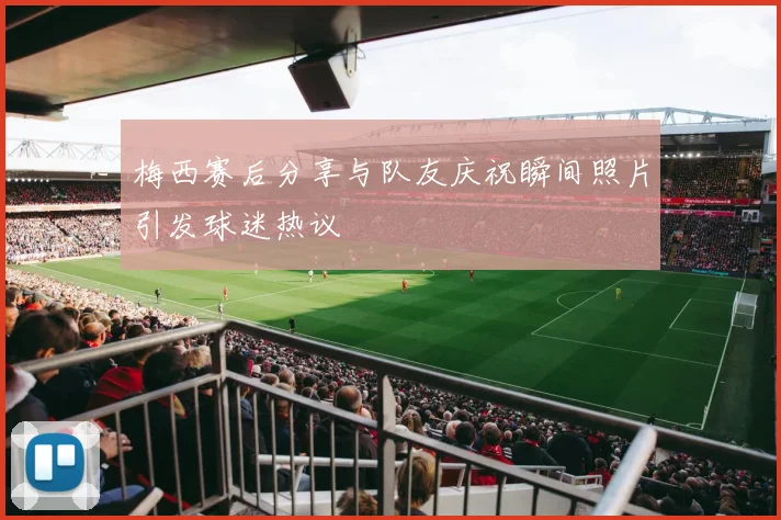 梅西赛后分享与队友庆祝瞬间照片引发球迷热议