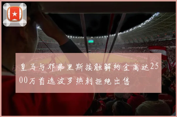 皇马与邓弗里斯接触解约金高达2500万首选波罗热刺拒绝出售