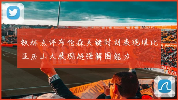 铁林点评布伦森关键时刻表现堪比亚历山大展现超强解围能力