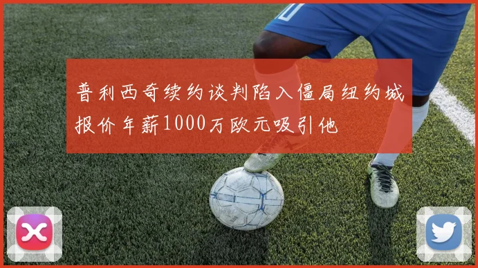 普利西奇续约谈判陷入僵局纽约城报价年薪1000万欧元吸引他