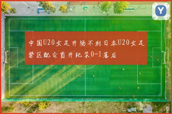 中国U20女足开场不利日本U20女足禁区配合首开纪录0-1落后