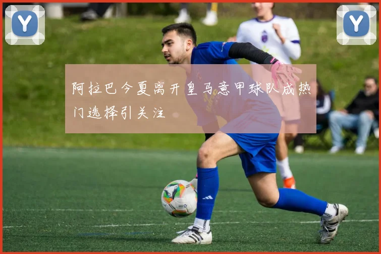 阿拉巴今夏离开皇马意甲球队成热门选择引关注
